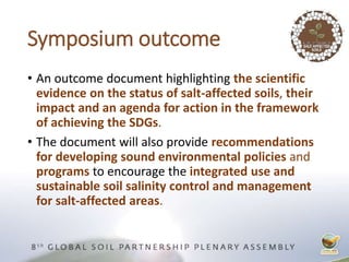 Symposium outcome
• An outcome document highlighting the scientific
evidence on the status of salt-affected soils, their
impact and an agenda for action in the framework
of achieving the SDGs.
• The document will also provide recommendations
for developing sound environmental policies and
programs to encourage the integrated use and
sustainable soil salinity control and management
for salt-affected areas.
 