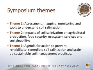 Symposium themes
• Theme 1: Assessment, mapping, monitoring and
tools to understand soil salinization;
• Theme 2: Impacts of soil salinization on agricultural
production, food security, ecosystem services and
sustainability;
• Theme 3: Agenda for action to prevent,
rehabilitate, remediate soil salinization and scale-
up sustainable soil management practices.
 
