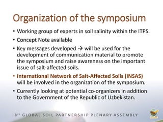 Organization of the symposium
• Working group of experts in soil salinity within the ITPS.
• Concept Note available
• Key messages developed  will be used for the
development of communication material to promote
the symposium and raise awareness on the important
issue of salt-affected soils.
• International Network of Salt-Affected Soils (INSAS)
will be involved in the organization of the symposium.
• Currently looking at potential co-organizers in addition
to the Government of the Republic of Uzbekistan.
 