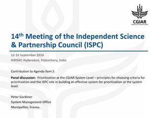 14th Meeting of the Independent Science
& Partnership Council (ISPC)
12-16 September 2016
ICRISAT, Hyderabad, Patencheru, India
Contribution to Agenda Item 5.
Panel discussion: Prioritization at the CGIAR System Level – principles for choosing criteria for
prioritization and the ISPC role in building an effective system for prioritization at the system
level.
Peter Gardiner
System Management Office
Montpellier, France.
 