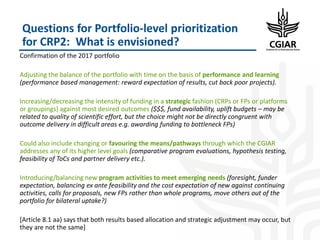 Questions for Portfolio-level prioritization
for CRP2: What is envisioned?
Confirmation of the 2017 portfolio
Adjusting the balance of the portfolio with time on the basis of performance and learning
(performance based management: reward expectation of results, cut back poor projects).
Increasing/decreasing the intensity of funding in a strategic fashion (CRPs or FPs or platforms
or groupings) against most desired outcomes ($$$, fund availability, uplift budgets – may be
related to quality of scientific effort, but the choice might not be directly congruent with
outcome delivery in difficult areas e.g. awarding funding to bottleneck FPs)
Could also include changing or favouring the means/pathways through which the CGIAR
addresses any of its higher level goals (comparative program evaluations, hypothesis testing,
feasibility of ToCs and partner delivery etc.).
Introducing/balancing new program activities to meet emerging needs (foresight, funder
expectation, balancing ex ante feasibility and the cost expectation of new against continuing
activities, calls for proposals, new FPs rather than whole programs, move others out of the
portfolio for bilateral uptake?)
[Article 8.1 aa) says that both results based allocation and strategic adjustment may occur, but
they are not the same]
 