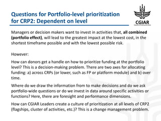 Questions for Portfolio-level prioritization
for CRP2: Dependent on level
Managers or decision makers want to invest in activities that, all combined
(portfolio effect), will lead to the greatest impact at the lowest cost, in the
shortest timeframe possible and with the lowest possible risk.
However:
How can donors get a handle on how to prioritize funding at the portfolio
level? This is a decision-making problem. There are two axes for allocating
funding: a) across CRPs (or lower, such as FP or platform module) and b) over
time.
Where do we draw the information from to make decisions and do we ask
portfolio-wide questions or do we invest in data around specific activities or
functions? Here, there are foresight and performance dimensions.
How can CGIAR Leaders create a culture of prioritization at all levels of CRP2
(flagships, cluster of activities, etc.)? This is a change management problem.
 