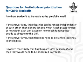 Questions for Portfolio-level prioritization
for CRP2: Tradeoffs
Are there tradeoffs to be made at the portfolio level?
If the answer is no, then flagships can be ranked independently
of each other. Then donors can see which flagships get funded
or not within each CRP based on how much funding they
decide to allocate to this CRP.
If the answer is yes, then flagships need to be ranked together,
in one big list.
However, more likely that flagships are inter-dependent and
then they would need to be prioritized in groups.
 