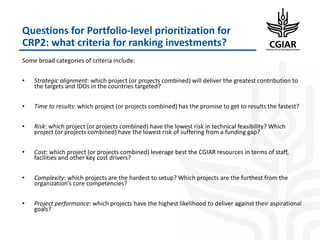 Questions for Portfolio-level prioritization for
CRP2: what criteria for ranking investments?
Some broad categories of criteria include:
• Strategic alignment: which project (or projects combined) will deliver the greatest contribution to
the targets and IDOs in the countries targeted?
• Time to results: which project (or projects combined) has the promise to get to results the fastest?
• Risk: which project (or projects combined) have the lowest risk in technical feasibility? Which
project (or projects combined) have the lowest risk of suffering from a funding gap?
• Cost: which project (or projects combined) leverage best the CGIAR resources in terms of staff,
facilities and other key cost drivers?
• Complexity: which projects are the hardest to setup? Which projects are the furthest from the
organization’s core competencies?
• Project performance: which projects have the highest likelihood to deliver against their aspirational
goals?
 