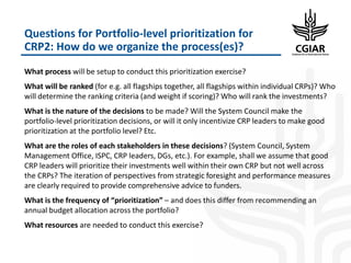 Questions for Portfolio-level prioritization for
CRP2: How do we organize the process(es)?
What process will be setup to conduct this prioritization exercise?
What will be ranked (for e.g. all flagships together, all flagships within individual CRPs)? Who
will determine the ranking criteria (and weight if scoring)? Who will rank the investments?
What is the nature of the decisions to be made? Will the System Council make the
portfolio-level prioritization decisions, or will it only incentivize CRP leaders to make good
prioritization at the portfolio level? Etc.
What are the roles of each stakeholders in these decisions? (System Council, System
Management Office, ISPC, CRP leaders, DGs, etc.). For example, shall we assume that good
CRP leaders will prioritize their investments well within their own CRP but not well across
the CRPs? The iteration of perspectives from strategic foresight and performance measures
are clearly required to provide comprehensive advice to funders.
What is the frequency of “prioritization” – and does this differ from recommending an
annual budget allocation across the portfolio?
What resources are needed to conduct this exercise?
 