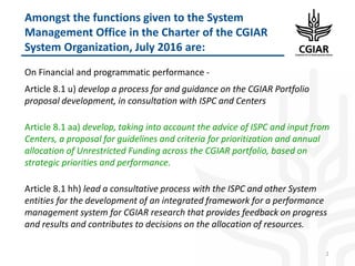 On Financial and programmatic performance -
Article 8.1 u) develop a process for and guidance on the CGIAR Portfolio
proposal development, in consultation with ISPC and Centers
Article 8.1 aa) develop, taking into account the advice of ISPC and input from
Centers, a proposal for guidelines and criteria for prioritization and annual
allocation of Unrestricted Funding across the CGIAR portfolio, based on
strategic priorities and performance.
Article 8.1 hh) lead a consultative process with the ISPC and other System
entities for the development of an integrated framework for a performance
management system for CGIAR research that provides feedback on progress
and results and contributes to decisions on the allocation of resources.
2
Amongst the functions given to the System
Management Office in the Charter of the CGIAR
System Organization, July 2016 are:
 
