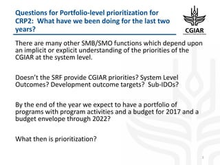 There are many other SMB/SMO functions which depend upon
an implicit or explicit understanding of the priorities of the
CGIAR at the system level.
Doesn’t the SRF provide CGIAR priorities? System Level
Outcomes? Development outcome targets? Sub-IDOs?
By the end of the year we expect to have a portfolio of
programs with program activities and a budget for 2017 and a
budget envelope through 2022?
What then is prioritization?
3
Questions for Portfolio-level prioritization for
CRP2: What have we been doing for the last two
years?
 