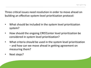 ispc.cgiar.org
Three critical issues need resolution in order to move ahead on
building an effective system-level prioritization protocol:
• What should be included in the system level prioritization
system?
• How should the ongoing CRP/Center level prioritization be
considered in system level prioritization?
• What criteria should be used in the system level prioritization
– and how can we move ahead in getting agreement on
measuring them?
• Next steps?
 
