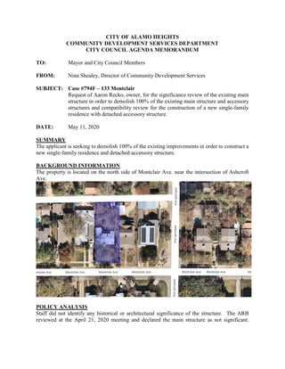 CITY OF ALAMO HEIGHTS
COMMUNITY DEVELOPMENT SERVICES DEPARTMENT
CITY COUNCIL AGENDA MEMORANDUM
TO: Mayor and City Council Members
FROM: Nina Shealey, Director of Community Development Services
SUBJECT: Case #794F – 133 Montclair
Request of Aaron Recko, owner, for the significance review of the existing main
structure in order to demolish 100% of the existing main structure and accessory
structures and compatibility review for the construction of a new single-family
residence with detached accessory structure.
DATE: May 11, 2020
SUMMARY
The applicant is seeking to demolish 100% of the existing improvements in order to construct a
new single-family residence and detached accessory structure.
BACKGROUND INFORMATION
The property is located on the north side of Montclair Ave. near the intersection of Ashcroft
Ave.
POLICY ANALYSIS
Staff did not identify any historical or architectural significance of the structure. The ARB
reviewed at the April 21, 2020 meeting and declared the main structure as not significant.
 