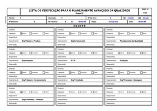 Observação: Observação: Observação:
Departamento: Engª Processo - Fundição Departamento: Departamento:
Cliente
Responsável Responsável Responsável
Interno FornecedorFornecedor ClienteCliente InternoCategoria: Categoria:X Interno Fornecedor
Empresa: Empresa: Empresa:
Categoria:
Observação: Observação: Observação:
Departamento: Engª Desenv. Ferramentaria Departamento: Engª Fundição Departamento: Engª Processo - Usinagem
Cliente
Responsável Responsável Responsável
Interno FornecedorFornecedor Cliente XCliente X InternoCategoria: Categoria:X Interno Fornecedor
Empresa: Empresa: Empresa:
Categoria:
Observação: Observação: Observação:
Departamento: Suprimentos Departamento: P C P Departamento: Produção
Cliente
Responsável Responsável Responsável
Interno FornecedorFornecedor Cliente XCliente X InternoCategoria: Categoria:X Interno Fornecedor
Empresa: Empresa: Empresa:
Categoria:
Observação: Observação: Observação:
Departamento: Engª Desenv. Produto Departamento: Depto Comercial Departamento: Planejamento da Qualidade
Cliente
Responsável Responsável Responsável
Interno FornecedorFornecedor Cliente XCliente X InternoCategoria: Categoria:X Interno Fornecedor
Empresa: Empresa: Empresa:
Categoria:
Etapa: Cronograma Data: 00/01/00
E Q U I P E
Nº Desenho: 0 Alt. Técnica: 0 de 00/01/00
0 Fundido UsinadoX X
LISTA DE VERIFICAÇÃO PARA O PLANEJAMENTO AVANÇADO DA QUALIDADE
Etapa II
APQP Nº
0/01
Cliente: 0 Descrição: 0 Nº do Item:
 