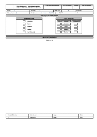 0 Responsável: Cargo: Data:
FOTO N.º 01
Fundição Balancins Elaborado por: Cargo: Data:
Cavidade (s) Resina
LAYOUT DO FERRAMENTAL
Madeira Ferro
Resina Madeira
Alumínio Qtde Material Cavidade(s)
Ferro Alumínio
PPAP Nº DE
DESCRIÇÃO DO FERRAMENTAL
FERRAMENTAL EM: CAIXA DE MACHO:
Nº Desenho: 0 Alt. Técnica: 0 de 00/01/00
Cliente: 0 Descrição: 0 Nº do Item: 0 Modelação:
FICHA TÉCNICA DO FERRAMENTAL
Nº do Pedido do Ferramental: Nº do Ferramental Processo Vida Útil Estimada
 