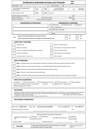 __________
Julho
CFG-1001
A cópia original deste documento deverá permanecer na unidade
do fornecedor enquanto a peça é ativa.
Número Opcional Controle 'do
Cliente :#1999
Aprovada Interina Derrogada
Nome do Cliente: ________________________ Assinatura do Cliente ________________________ Data:
PARA USO SOMENTE DO CLIENTE (SE APLICÁVEL)
Disposição de Certificação da
Peça
Aprovada Reprovada
Aprovação Funcional da Peça
Aprovada
55 11 4662 71 00 Fax: 55 11 4662 35 40
Assinatura Autorizada pelo Fornecedor:
___________________________________________________
Data:
_______________
Moldes/Cavidades/Processo de Produção.
DECLARAÇÃO
Declaro que as amostras apresentadas juntamente com este certificado são representativas de todas as nossas peças, que foram fabricadas segundo os desenhos e
especificações do cliente, a partir de materiais especificados, em ferramental de produção regular, sem que fosse incluída nenhuma operação que não seja
incorporada ao processo normal de produção. Certifico também que a evidência documentada
no atendimento dos requisitos está arquivada e disponível para análise crítica.
EXPLICAÇÕES E COMENTÁRIOS
Nome Legível: Rogério Souza Cargo / Depto: Supervisor/Garantia da Qualidade Fone:
dados estatísticos
atendem todos os requisitos de desenhos e especificações sim Não (Se “Não” - Explique abaixo)
Nível 5 - Certificado com amostras de peças de produção e dados de suporte analisados criticamente no local de manufatura do fornecedor.
RESULTADO DA SUBMISSÃO
Os resultados de medições dimencionais materiais e ensaios funcionais critério de aparência e
Nível 2 - Certificado, com amostras peças de produção e uma quantidade limitada de dados de suporte submetido ao cliente.
Nível 3 - Certificado, com amostras peças de produção dados de suporte submetido ao cliente.
Nível 4 - Certificado e outros requerimentos definidos pelo cliente.
Ferramental inativo por mais de 1 ano Outras - Explique:
NÍVEL DE SUBMISSÃO
Nível 1 - Certificado apenas (e para os itens designados de aparência, um Relatório de Aprovação de Aparência) submetido ao cliente.
Ferramental: Transferência, Reposição, Reparo ou Adicional Mudança no Processo da Peça
Correção de Discrepâncias Peças Produzidas em outra Localidade
Submissão Inicial Material / Construção Opcional
Alteração de Engenharia Sub-Fornecedor ou mudança de fonte de material
Estão as peças plásticas identificadas com os códigos de marcação apropriado da ISO. Sim Não
RAZÃO PARA A SUBMISSÃO
Aplicação:
Nota:
Esta peça contém alguma substância de uso restrito ou declarável Sim Não
Nome do Cliente/Divisão:
Comprador/Código do Comprador:
INFORMAÇÕES DO FORNECEDOR INFORMAÇÕES DE SUBMISSÃO
Dimensional Material/Funcional Aparência
Auxiliar de Verificação Nº Nível de Alteração de Engenharia: Data:
Alterações Adicionais de Engenharia: Data:
Exposto no Desenho nº 0 Nº Pedido de Compra: 0 Peso kg
Possui Cadastro no IMDS Número IDSim Não
Item de Segurança / Regulamentação
Governamental
Nível de Alteração de
Desenho de Engenharia:
0 Data: 00/01/00Sim Não
Certificado de Submissão de Peças para Produção
PPAP
DATA:
Nome da Peça: 0 Número da Peça: 0
 