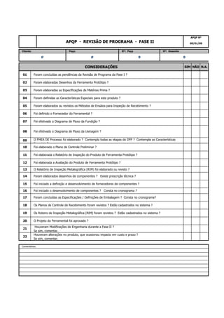 Comentários:
21
Houveram Modificações de Engenharia durante a Fase II ?
Se sim, comentar.
22
Houveram alterações no produto, que ocasionou impacto em custo e prazo ?
Se sim, comentar.
19 Os Roteiro de Inspeção Metalográfica (RIM) foram revistos ? Estão cadastrados no sistema ?
20 O Projeto do Ferramental foi aprovado ?
17 Foram concluídas as Especificações / Definições de Embalagem ? Consta no cronograma?
18 Os Planos de Controle de Recebimento foram revistos ? Estão cadastrados no sistema ?
15 Foi iniciado a definição e desenvolvimento de fornecedores de componentes ?
16 Foi iniciado o desenvolvimento de componentes ? Consta no cronograma ?
13 O Relatório de Inspeção Metalográfica (RIM) foi elaborado ou revisto ?
14 Foram elaborados desenhos de componentes ? Existe prescrição técnica ?
11 Foi elaborada o Relatório de Inspeção do Produto de Ferramenta Protótipo ?
12 Foi elaborada a Avaliação do Produto de Ferramenta Protótipo ?
09 O FMEA DE Processo foi elaborado ? Contempla todas as etapas do DFP ? Contempla as Características
Especiais ?
10 Foi elaborado o Plano de Controle Preliminar ?
07 Foi efetivado o Diagrama de Fluxo da Fundição ?
08 Foi efetivado o Diagrama de Fluxo da Usinagem ?
05 Foram elaborados ou revistos os Métodos de Ensáios para Inspeção de Recebimento ?
06 Foi definido o Fornecedor do Ferramental ?
03 Foram elaboradas as Especificações de Matérias Prima ?
04 Foram definidas as Características Especiais para este produto ?
01 Foram concluídas as pendências da Revisão de Programa da Fase I ?
02 Foram elaboradas Desenhos da Ferramenta Protótipo ?
0 0 0 0
CONSIDERAÇÕES SIM NÃO N.A.
APQP - REVISÃO DE PROGRAMA - FASE II
APQP Nº
00/01/00
Cliente: Peça: Nº: Peça Nº: Desenho
 