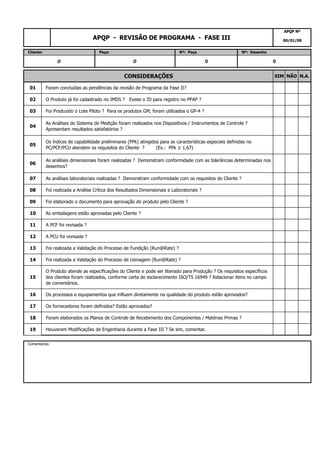 19 Houveram Modificações de Engenharia durante a Fase III ? Se sim, comentar.
Comentários:
17 Os fornecedores foram definidos? Estão aprovados?
18 Foram elaborados os Planos de Controle de Recebimento dos Componentes / Matérias Primas ?
15
O Produto atende as especificações do Cliente e pode ser liberado para Produção ? Os requisitos específicos
dos clientes foram realizados, conforme carta de esclarecimento ISO/TS 16949 ? Relacionar itens no campo
de comentários.
16 Os processos e equipamentos que influem diretamente na qualidade do produto estão aprovados?
13 Foi realizada a Validação do Processo de Fundição (Run@Rate) ?
14 Foi realizada a Validação do Processo de Usinagem (Run@Rate) ?
11 A PCF foi revisada ?
12 A PCU foi revisada ?
09 Foi elaborado o documento para aprovação do produto pelo Cliente ?
10 As embalagens estão aprovadas pelo Cliente ?
07 As análises laboratoriais realizadas ? Demonstram conformidade com os requisitos do Cliente ?
08 Foi realizada a Análise Crítica dos Resultados Dimensionais e Laboratoriais ?
05
Os índices de capabilidade preliminares (PPk) atingidos para as características especiais definidas no
PC/PCF/PCU atendem os requisitos do Cliente ? (Ex.: PPk ≥ 1,67)
06
As análises dimensionais foram realizadas ? Demonstram conformidade com as tolerâncias determinadas nos
desenhos?
03 Foi Produzido o Lote Piloto ? Para os produtos GM, foram utilizados o GP-4 ?
04
As Análises do Sistema de Medição foram realizados nos Dispositivos / Instrumentos de Controle ?
Apresentam resultados satisfatórios ?
01 Foram concluídas as pendências da revisão de Programa da Fase II?
02 O Produto já foi cadastrado no IMDS ? Existe o ID para registro no PPAP ?
0 0 0 0
CONSIDERAÇÕES SIM NÃO N.A.
APQP - REVISÃO DE PROGRAMA - FASE III
APQP Nº
00/01/00
Cliente: Peça: Nº: Peça Nº: Desenho
 