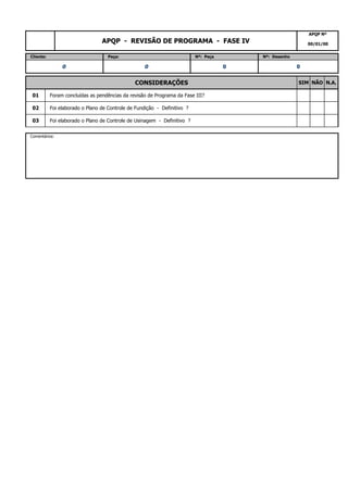 03 Foi elaborado o Plano de Controle de Usinagem - Definitivo ?
Comentários:
01 Foram concluídas as pendências da revisão de Programa da Fase III?
02 Foi elaborado o Plano de Controle de Fundição - Definitivo ?
0 0 0 0
CONSIDERAÇÕES SIM NÃO N.A.
APQP - REVISÃO DE PROGRAMA - FASE IV
APQP Nº
00/01/00
Cliente: Peça: Nº: Peça Nº: Desenho
 