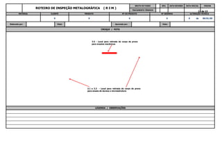 13 de 13
INSTRUÇÃO FORMA DETAMANHO DA
de 00/01/00
Elaborado por: Visto: Aprovado por: Visto:
0 0 0 0 0
MATERIAL CLIENTE PRODUTO Nº DO PRODUTO Nº DESENHO ALTERAÇÃO TÉCNICA
DATA INICIAL PÁGINA
TRATAMENTO TÉRMICO
ROTEIRO DE INSPEÇÃO METALOGRÁFICA ( R I M )
BRUTO DE FUSÃO REV. DATA REVISÃO
CROQUI / FOTO
3.5 - Local para retirada de corpo de prova
para ensaios mecânicos
LEGENDA / OBSERVAÇÕES
3.1 e 3.3 - Local para retirada de corpo de prova
para ensaio de dureza e microestrutura
 
