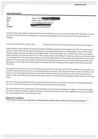 Lety Hernandez
From: Shannon Buck
Sent: Friday, August 20, 2021
To: Lety Hernandez; Nina Shealey
Cc:
Subject: City Council Meeting 8/23
Good morning, I am writing in response to the recent notification for a city council meeting on 8/23. My below response
was sent in for the previous meeting about a month ago. My thoughts on the situation at 164 e oakview have not
changed.
Currently my family and I reside at 160 . My wife and I have the following concerns regarding this proposal...
Approximately 2 years ago this property had another building proposal that was brought to the city. This proposal was
going to maintain the front facade of the previous house and was going to be a 1 story dwelling. The previous design
was also going to maintain the style of the neighborhood. The new proposal is for a 2-story house with a very modern
design. Having a 2-story house next to two 1-story houses makes it very difficult to have any privacy in your house and in
your backyard. This new proposal has windows on the west side of the house that will be facing directly into our master
bathroom. We also made a very large investment into our backyard space and a 2-story home is going to provide very
little privacy. The modern style of this proposal also doesn’t fit with the design of the majority of the other homes on
this street.
This property has been an eye sore for the past 2 years and the city has done very little if anything to fix the situation as
multiple emails and phone calls from concerned residents were made. This property has been unsafe for children in the
area as it was not properly demolished nor secured until just recently. This property has cost my family thousands of
dollars in pest control bills (as the property has been a haven for rodents) and has affected property values for the entire
street.
This owner also owns another property a couple of doors down from us and it’s the same story...an unfinished project
for over 2 years that is an eye sore, a safety hazard, and has affected home values.
We most definitely want a home built on that property and look forward to having new neighbors. We would strongly
ask that the builders consider a single story home, a style that fits with the rest of the neighborhood, and a project that
has a reasonable timeline. Thanks for your time.
Please be cautious
This email is not from your organization, please verify the Sender’s Name matches the From Email Address!’
Attachment B
 