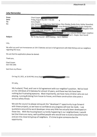 Letv Hernandez
On Aug 19, 2021, at 10:40 PM, Anna Zieglc Lirote:
Hi Lety,
My husband, Thad, and I are in full agreement with our neighbor’s position. We’ve lived
on the 100 block of E Oakview for almost 10 years, and these two lots have been
nothing but frustrating eyesores. Most importantly, we have many children who are out
playing, running & biking from house to house, and these construction sites pose a
serious safety threat.
We ask the council to please relinquish this “developer’s” opportunity to go forward
with these projects, as we have no confidence any progress will ever be made. I use
quotations around the word developer since very little has actually been developed on
these lots. With the housing boom currently happening in our neighborhood, I would
bet that there are many, well qualified people who would love to build a beautiful home
and join this close knit group of neighbors. It’s time to give someone else the
opportunity.
From:
Sent:
To:
Cc:
Chad Cosper
Fridayr August 20, 2021 7:56 AM
Anna Ziegler
Lety Hernandez; Craig Crow; Matt Bishop; Nina Shealey; Buddy Kuhn; Bobby Rosenthal;
Wes Sharples. , Laura Broderick CF opher Guido; adriguido;
Catherine Bisho1 — Rolif;
Lolita La- Kelly Wiegreffe; Phyllis Neckar
Re: To City Council - 8J3 meeting - 164 E. Oakview
e bu k; U.a Gilger-neighbor;
had C. Ziegler; Reid Harrell
Subject:
Lety,
My wile Lucy and I are homeowners at 154 E Oakview and are in full agreement with Matt Bishop and our neighbors
regarding this issue.
We ask that the application please be denied.
Thank you,
Chad Cosper
503-730-1445
Sent from my iPhone
1
Attachment B
 