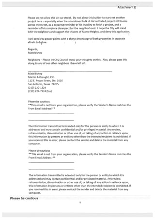 Please do not allow this on our street. Do not allow this builder to start yet another
project here — especially when the abandoned hulk of his last failed project still looms
across the street, as a decaying reminder of his inability to finish a project, and a
reminder of his complete disrespect for the neighborhood. I hope the City will stand
with the neighbors and supoft the citizens of Alamo Heights, and deny this applicatior.
I will send you power points with a photo chronology of both properties in separate
en ails to folow.
1egards,
Matt Bishop
Neighbors — Please let City Council know your thoughts on this. Also, please pass this
along to any of our other neighbors I have left off.
Matt Bishop
Martin & Drought, P.C.
112 E. Pecan Street, Ste. 1616
San Antonio, Texas 78205
(210) 220-1329
(210) 227-7924 (fax)
Please be cautious
**This email is not from your organization, please verify the Senders Name matches the
From Email Address!**
The information transmitted is intended only for the person or entity to which it is
addressed and may contain confidential and/or privileged material. Any review,
retransmission, dissemination or other use of, or taking of any action in reliance upon,
this information by persons or entities other than the intended recipient is prohibited. If
you received this in error, please contact the sender and delete the material from any
computer.
Please be cautious
**This email is not from your organization, please verify the Sender’s Name matches the
From Email Address!**
The information transmitted is intended only for the person or entity to which it is
addressed and may contain confidential and/or privileged material. Any review,
retransmission, dissemination or other use of, or taking of any action in reliance upon,
this information by persons or entities other than the intended recipient is prohibited. If
you received this in error, please contact the sender and delete the material from any
corn puter.
Please be cautious
6
Attachment B
 