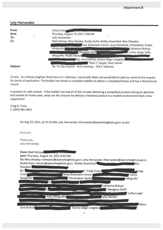 Lety Hernandez
Subject:
Craig Crow
Thursday, Alt 19, 2021 5:08 PM
Lety Hernandez
Matt Bishop; Nina Shealey; Buddy Kuhn; Bobby Rosenthal; Wes Sharples;
.nna Rossmann-Home; Laura Broderick; Christopher Guido;
— JCatherine Bishop;
Lolita Large; Kelly
-p
Hi Lety - As a fellow neighbor that lives on E. Oakview, I stand with Matt and would like to add my name to the request
for denial of application. The builder has shown a complete inability to deliver a completed home and has a dismal track
record.
A question to add context - if the builder has had all of this trouble delivering a completed product during an absolute
bull market for home sales, what are the chances he delivers a finished product in a market environment that is less
supportive?
Craig D. Crow
C: (830) 481-0401
On Aug 19, 2021, at 10:19 AM, Lety Hernandez <lhernandez@alamoheightstx.gov> wrote:
Received.
Thank you,
Lety Hernandez
From:
Sent:
To:
Cc:
adriguido;[
Wiegreffe; .. Neckar
yJaneE
- Jc,I Donna Gilger-neighbor
[ Thad C. Ziegler; Reid Harrell
Re: To City Council - 8/23 meeting - 164 E. Oakview
From: Matt Bishop —
Sent: Thursday, August 19, 2021 8:44 AM
To: Nina Shealey <nshealey@alamoheightstx.gov>; Lety Hernandez <lhernandez@alamoheightstx.gov>;
Buddy Kuhn <bkuhn@alamoheightstx.gov>; ‘Bobby Rosenthal’ . - es
Sharples’
-
; ‘Craig Crowi
i-Home’1
‘Christopher Guido’
‘Catherine Bishop’
— ‘Meaghan Rolif’
....fr-neighbor
Attachment B
 
