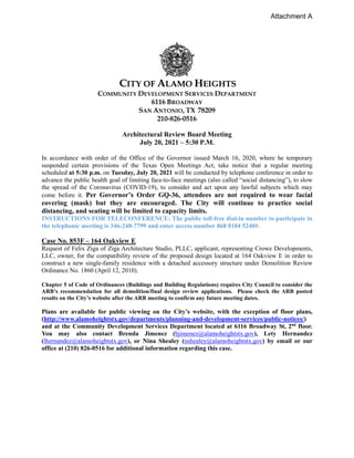 CITY OF ALAMO HEIGHTS
COMMUNITY DEVELOPMENT SERVICES DEPARTMENT
6116 BROADWAY
SAN ANTONIO, TX 78209
210-826-0516
Architectural Review Board Meeting
July 20, 2021 – 5:30 P.M.
In accordance with order of the Office of the Governor issued March 16, 2020, where he temporary
suspended certain provisions of the Texas Open Meetings Act, take notice that a regular meeting
scheduled at 5:30 p.m. on Tuesday, July 20, 2021 will be conducted by telephone conference in order to
advance the public health goal of limiting face-to-face meetings (also called “social distancing”), to slow
the spread of the Coronavirus (COVID-19), to consider and act upon any lawful subjects which may
come before it. Per Governor’s Order GQ-36, attendees are not required to wear facial
covering (mask) but they are encouraged. The City will continue to practice social
distancing, and seating will be limited to capacity limits.
INSTRUCTIONS FOR TELECONFERENCE: The public toll-free dial-in number to participate in
the telephonic meeting is 346-248-7799 and enter access number 868 0184 5240#.
Case No. 853F – 164 Oakview E
Request of Felix Ziga of Ziga Architecture Studio, PLLC, applicant, representing Crowe Developments,
LLC, owner, for the compatibility review of the proposed design located at 164 Oakview E in order to
construct a new single-family residence with a detached accessory structure under Demolition Review
Ordinance No. 1860 (April 12, 2010).
Chapter 5 of Code of Ordinances (Buildings and Building Regulations) requires City Council to consider the
ARB’s recommendation for all demolition/final design review applications. Please check the ARB posted
results on the City’s website after the ARB meeting to confirm any future meeting dates.
Plans are available for public viewing on the City’s website, with the exception of floor plans,
(http://www.alamoheightstx.gov/departments/planning-and-development-services/public-notices/)
and at the Community Development Services Department located at 6116 Broadway St, 2nd
floor.
You may also contact Brenda Jimenez (bjimenez@alamoheightstx.gov), Lety Hernandez
(lhernandez@alamoheightstx.gov), or Nina Shealey (nshealey@alamoheightstx.gov) by email or our
office at (210) 826-0516 for additional information regarding this case.
Attachment A
 