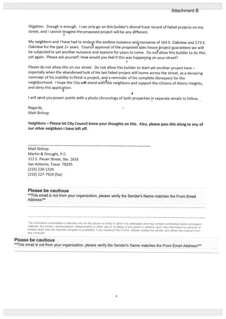 litigation. Enough is enough. I can only go on this builder’s dismal track record of failed projects on my
street, and I cannot imagine the proposed project will be any different.
My neighbors and I have had to endue the endless nuisance ancnonsense of 164 E. Oakview and 173 E.
Oakview for the past 2÷ years. Council approval of the proposed spec house project guarantees we will
be subjected to yet another nuisance and eyesore for years to come. Do noallow this builder to do this
yet again Please ask yourself: How would you feel if this was happening on your street?
Please d,o not allow this on our street. Do not allow this builder to start yet another project here —
especially when the abandoned hulk of his last failed project still looms across the street, as a decaying
reminder of his inability to finish a project, and a reminder of his complete disrespect for the
neighborhood. I hope the City wH stand with%he neighbors and support the citizens of Alamo Heights,
and deny this application.
I will snd you power points with a photo chronology of both properties in separate emails to follow.
Regards,
Matt Bishop
Neighbors — Please let City Council know your thoughts on this. Also, please pass this along to any of
our other neighbors I have left off.
Matt Bishop
Martin & Drought, P.C.
112 E. Pecan Street, Ste. 1616
San Antonio, Texas 78205
(210) 220-1329
(210) 227-7924 (fax)
Please be cautious
This email is not from your organization, please verify the Sender’s Name matches the From Email
Address !**
The information transmitted is intended only for the person or entity to which it is addressed and may contain confidential and/or privileged
material. Any review, retransmission, dissemination or other use of, or taking of any action in reliance upon, this information by persons or
entities other than the intended recipient is prohibited If You received this in error, please contact the sender and delete the material from
any cornputer
Please be cautious
**This email is not from your organization, please verify the Sender’s Name matches the From Email Add ress
4
Attachment B
 