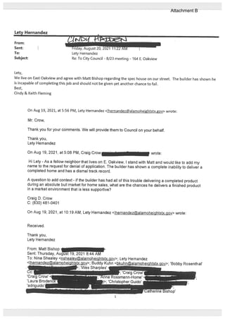 Letv Hernandez
From:
Sent: Friday, August 20, 2021 11:22 AM I
To: Lety Hernandez
Subject: Re: To City Council - 8/23 meeting - 164 E. Oakview
Lety,
We live on East Oakview and agree with Matt Bishop regarding the spec house on our street. The builder has shown he
is incapable of completing this job and should not be given yet another chance to fail.
Best,
Cindy & Keith Fleming
On Aug 19, 2021, at 5:56 PM, Lety Hernandez <lhernandezalamoheightstx.gov> wrote:
Mr. Crow,
Thank you for your comments. We will provide them to Councit on your behalf.
Thank you,
Lety Hemandez
On Aug 19, 2021, at 5:08 PM, Craig Crow_____________________ wrote:
Hi Lety - As a fellow neighbor that lives on E. Oakview, I stand with Matt and would like to add my
name to the request for denial of application. The builder has shown a complete inability to deliver a
completed home and has a dismal track record.
A question to add context - if the builder has had all of this trouble delivering a completed product
during an absolute bull market for home sales, what ate the chances he delivers a finished product
in a market environment that is less supportive?
Craig D. Crow
C: (830) 481-0401
On Aug 19, 2021, at 10:19 AM, Lety Hernandez <lhernandezalamoheightstx.gov> wrote:
Received.
Thank you,
Lety Hernandez
From: Matt Bishop -
Sent: Thursday, AuUf 19, 2021 8:44 AM
To: Nina Shealey <nshealeyalamoheightstx.gov>; Lety Hemandez
çgy>• Buddy Kuhn <-‘---‘ i-’-- -“-x.gov>; ‘Bobby Rosenthal’
;‘Wes Sharples’ f
1
Attachment B
 