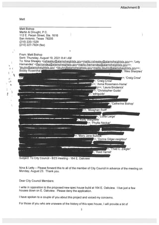 Matt
Matt Bishop
Martin & Drought, P.C.
112 E. Pecan Street, Ste. 1616
San Antonio, Texas 78205
(210) 220-1329
(210) 227-7924 (fax)
Nina & Letty — Please forward this to all of the member of City Council in advance of the meeting on
Monday, August 23. Thank you.
Dear City Council Members:
I write in opposition to the proposed new spec house build at 164 E. Oakview. I live just a few
houses down on E. Oakview. Please deny the application.
I have spoken to a couple of you about this project and voiced my concerns.
For those of you who ate unaware of the history of this spec house, I wUl provide a bit of
From: Matt Bishop
Sent: Thursday, August 19, 2021 8:41 AM
To: Nina Sheajey <nshealey@alamoheiqhtstx.ciov<mailto:nshealey@alamoheiqhtstx.gov>>; ‘Lety
Hernandez’ <liernandezaIamoheightstx nv<miItr IhcmnHy Imnhirihfct cov>>;
‘bkuhnaImoheiQhtstxQov’ <1
Bobby Rosenthall ‘;‘Wes Sharples’
,; ‘Craig Crow’
>; ‘Anna Rossmann-Home’
>>; ‘Laura Broderick’
Christopher Guido’
ido
‘Catherine Bishop’
I 0 City Council - 8/23 meeting - 164. Oakview
3
Attachment B
 