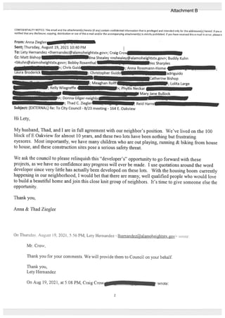 CONFIDENTIALITY NOTICE: This email and the attachment(s) hereto (if any) contain confidential information that is privileged and intended only for the addressee(s) hereof. If you a
notified that any disclosure, copying, distribution or use of this e-mail and/or the accompanying attachment(s) is strictly prohibited. If you have received this e-mail in error, pleasei
From: Anna Zieglerj . T1,
Sentf Thursday, August 19, 2021 10:40 PM
To: Lety Hernandez <lhernandez@alamoheightstx.gov>; Craig Cro
Cc: Matt Bishop — iina Shealey <nshealey@alamoheightstx.gov>; Buddy Kuhn
<bkuhn@alamoheightstx.gov>; Bobby Rosenthal __JIE.][C ‘es Sharples
; Chris Guid. -; Anna Rossmann-Home _
Laura Broderick1_ ; Christopher Guido_ - adriguido
Catherine Bishop
;Meaghan Rolif - -; Lolita Large
‘ellyWiegreffe- -__-
.>; Phyllis Neckar
-
Mary Jane Bullock
] >; Donna Gilger-neighbc_
-. i; Thad C. Ziegler . -, Reid Harre
Subject: [EXTERNAL] Re: To City Council - 8/23 meeting - 164 E. Oakview
Hi Lety,
My husband, Thad, and I are in full agreement with our neighbor’s position. We’ve lived on the 100
block of E Oalcview for almost 10 years, and these two lots have been nothing but frustrating
eyesores. Most importantly, we have many children who are out playing, mnning & biking from house
to house, and these construction sites pose a serious safety threat.
We ask the council to please relinquish this “developer’s” opportunity to go forward with these
projects, as we have no confidence any progress will ever be made. I use quotations around the word
developer since very little has actually been developed on these lots. With the housing boom currently
happening in our neighborhood, I would bet that there are many, well qualified people who would love
to build a beautiful home and join this close knit group of neighbors. It’s time to give someone else the
opporturnty.
Thank you,
Anna & Thad Ziegler
On Thursday. August 19, 2021. 5:56 PM, Lety Hernandez <themandez@alamoheightsk.gov> rote:
Mr. Crow,
Thank you for your comments. We will provide them to Council on your behalf.
Thank you,
Lety Hemandez
On Aug 19, 2021, at 5:08 PM, Craig Crow wrote:
2
Attachment B
 