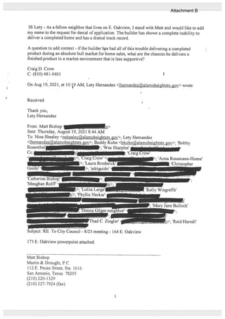 Hi Lety - As a fellow neighbor that lives on E. Oakview, I stand with Matt and would like to add
my name to the request for denial of application. The builder has shown a complete inability to
deliver a completed home and has a dismal track record.
A question to add context - if the builder has had all of this trouble delivering a completed
product during an absolute bull market for home sales, what are the chances he delivers a
finished product in a market environment that is less supportive?
Craig D. Crow
C: (830) 481-0401 r
On Aug 19, 2021, at 10:19 A1VI, Lety Hernandez <lhernandezalamoheightstx.gov> wrote:
Received.
Thank you,
Lety Hemandez
173 E. Oakview powerpoint attached.
Matt Bishop
Martin & Drought, P.C.
112 E. Pecan Street, Ste. 1616
San Antonio, Texas 78205
(210) 220-1329
(210) 227-7924 (fax)
From:MattBishop
Sent: Thursday, August 19, 2021 8:44 AM
To: Nina Shealey <nshealeyalamoheightstx.gov>; Lety Hemandez
<lhemandez@alar ‘ .gov>; Buddy Kuhn <bkuhn@alamoheightstx.gov>; ‘Bobby
Rosenthali — >; ‘Wes Sharples’ .1
p. ‘Craig Crow’
‘Craig Crow’
>; ‘Laura
1> ‘adriguido
‘Catherine Bisho
‘Meaghan Roiff
p; ‘Anna Rossmann-Home’
‘Christopher
>; ‘Lout
; ‘Phyllis Neckar’
‘Kelly Wiegreffe’
PThad C. Ziegler’
; ‘Mary Jane Bullock’
1 -
Subject: RE: To City Council - 8/23 meeting - 164 E. Oakview
n>; ‘Reid Harrell’
3
Attachment B
 