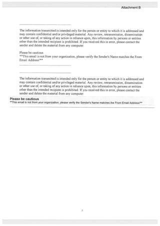 The information transmitted is intended only for the person or entity to which it is addressed and
may contain confidential and/or privileged material. Any review, retransmission, disseminatith
or other use of, or taking of any action in reliance upon, this information by persons or entities
other than the intended recipient is prohibited. If you received this in error, please contact the
sender and delete the material from any computer.
Please be cautious
**This email is not from your organization, please verify the Sende?s Name matches the From
Email Address!**
The information transmitted is intended only for the person or entity to which it is addressed and
may contain confidential and/or privileged material. Any review, retransmission, dissemination
or other use of, or taking of any action in reliance upon, this information by persons or entities
other than the intended recipient is prohibited. If you received this in error, please contact the
sender and delete the material from any computer.
Please be cautious
This email is not from your organization, please verify the Senders Name matches the From Email Address! -
7
Attachment B
 