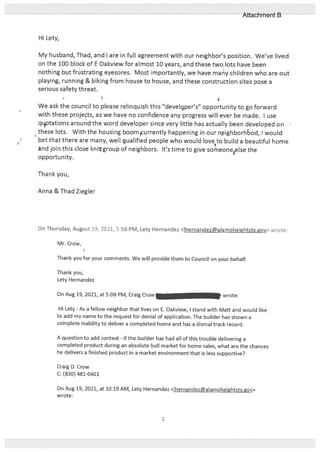 Hi Lety,
My husband, Thad, and I are in full agreement with our neighbor’s position. We’ve lived
on the 100 block of E Oakview for almost 10 years, and these two lots have been
nothing but frtistrating eyesores. Most importantly, we have many children who are out
playing, running & biking from house to house, and these construction sites pose a
serious safety threat.
We ask the council to please relinquish this “develgper’s” opportunity to go forward
with these projects, as we have no confidence any progress will ever be made. I use
qttations around the word developer since very little has actually been developed on
these lots. With the housing boomurrently happening in our nighborhbod, I would
bet that there are many, well qualified people who would loveto build a beautiful home
and join this close knitgroup of neighbors. It’s time to give sorneoneelse the
opportunity.
Thank you,
Anna & Thad Ziegler
On Thursday, August 19, 2021, 5:56 PM, Lety Hernandez <Ihernandezalamoheightstx.gov> wrote:
Mr. Crow,
Thank you for your comments. We will provide them to Council on your behalf.
Thank you,
Lety Hernandez
On Aug 19, 2021, at 5:08 PM, Craig Crow — wrote:
Hi Lety - As a fellow neighbor that lives on E. Oakview, I stand with Matt and would like
to add my name to the request for denial of application. The builder has shown a
complete inability to deliver a completed home and has a dismal track record.
A question to add context - lithe builder has had all of this trouble delivering a
completed product during an absolute bull market for home sales, what are the chances
he delivers a finished product in a market environment that is less supportive?
Craig D. Crow
C: (830) 481-0401
On Aug 19, 2021, at 10:19 AM, Lety Hernandez <lhernandez@alamoheightstx.gov>
wrote:
2
Attachment B
 
