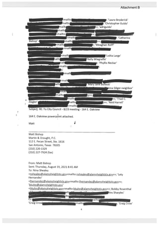 Matt
Matt Bishop
Martin & Drought, P.C.
112 E. Pecan Street, Ste. 1616
San Antonio, Texas 78205
(210) 220-1329
(210) 227-7924 (fax)
From: Matt Bishop
Sent: Thursday, August 19, 2021 8:41 AM
To: Nina Shealey
<nshealey@alamoheightstx.gov<mailto:nshealey@alamoheightstx.gov>>; ‘Lety
Hernandez’
<lhernandezaIamoheightstx.gov<mailto:lhernandezaIamoheightstx.gov>>;
‘bkuhn@alamoheightstx.gov’
<bkuhn@aIamoheihtstx.gov<mailto:bkuhn@aIamoheightstx.gov>>; Bobby Rosenthal
iIt VesSharpIes’
tc -.
Cc: ..r-,-
tailto
‘Craig Crow’ mailto -; ‘Craig Crow’
‘Laura Broderick’
‘Christopher Guido’
[riguido’
‘;‘Meaghan Rolif’
‘Lolita Large’
fte’
; ‘Phyllis Neckar’
RE: To City Council - 8/23 meeting- 164 E. Oakview
164 E. Oakview powerpdint attached.
i.>>; ‘Reid Harrell’
w
4
Attachment B
 