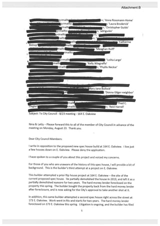 Nina & Letty — Please forward this to all of the member of City Council in advance of the
meeting on Monday, August 23. Thank you.
Dear City Council Members:
I write in opposition to the proposed new spec house build at 164 E. Oakview. I live just
a few houses down on E. Oakview. Please deny the application.
I have spoken to a couple of you about this project and voiced my concerns.
For those of you who are unaware of the history of this spec house, I will provide a bit of
background. This is the builder’s third attempt at a project on E. Oakview.
This builder attempted a priorflip house project at 164 E. Oakview—the site of the
current proposed spec house. He partially demolished the house in 2019, and left it as a
partially demolished eyesore for two years. The hard money lender foreclosed on the
property this spring. The builder bought the property back from the hard money lender
after foreclosure, and is now asking for the City’s approval to take another shot at it.
In addition, this same builder attempted a second spec house right across the street at
173 E. Oakview. Work went in fits and starts for two years. The hard money lender
foreclosed on 173 E. Oakview this spring. Litigation is ongoing, and the builder has filed
‘Lolita Large’
iegreffe’
>; ‘Phyllis Neckar’
‘Donna Gilger-neighbor’
•: To City Council - 8/23 meeting - 164 E. Oakview
5
Attachment B
 