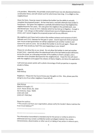 a us pendens. Meanwhile, the part:ially constructed house now sits abandoned behind a
construction fence, and will remain such for who knows how long. It is a blight on the
neighborhood.
Given the facts, I have no reason to believe the builder has the ability to actually
complete the proposed project. He has tried twice, and both attempts have ended in
foreclosure. He’s given the neighbors a partially demolished house that blighted the
neighborhood for two years. He’s also given the neighbors the partially built, now
abandoned spec house at 173 E. Oakview which he has tied up in litigation. Enough is
enough. I can only go on this builder’s dismal track record of failed projects on my
street, and I cannot imagine the proposed project will be any different.
My neighbors and I have had to endure the endless nuisance and nonsense of 164 E.
Oakview and 173 E. Oakview for the past 2+ years. Council approval of the proposed
spec house project guarantees we will be subjected to yet another nuisance and
eyesore for years to come. Do not allov’ this builder to do this yet again. Please ask
yourself: How would you feel if this was happening on your street?
Please do not allow this on our street. Do not allow this builder to start yet another
project here — especially when the abandoned hulk of his last failed project still looms
across the street, as a decaying reminder of his inability to finish a project, and a
reminder of his complete disrespect for the neighborhood. I hope the City will stand
with the neighbors and support the citizens of Alamo Heights, and deny this application.
I will send you power points with a photo chronology of both properties in separate
emails to follow.
Regards,
Matt Bishop
Neighbors — Please let City Council know your thoughts on this. Also, please pass this
along to any of our other neighbors I have left off.
Matt Bishop
Martin & Drought, P.C.
112 E. Pecan Street, Ste. 1616
San Antonio, Texas 78205
(210) 220-1329
(210) 227-7924 (fax)
Please be cautious
**This email is not from your organization, please verify the Sender’s Name matches the
From Email Address!**
The information transmitted is intended only for the person or entity to which it is
addressed and may contain confidential and/or privileged material. Any review,
retransmission, dissemination or other use of, or taking of any action in reliance upon,
6
Attachment B
 