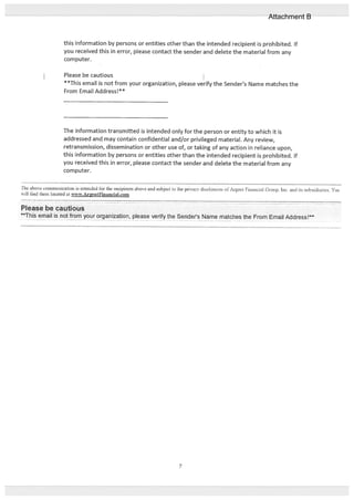 this information by persons or entities other than the intended recipient is prohibited. If
you received this in error, please contact the sender and delete the material from any
corn puter.
Please be cautious
**This email is not from your organization, please verify the Sender’s Name matches the
From Email Address!**
The information transmitted is intended only for the person or entity to which it is
addressed and may contain confidential and/or privileged material. Any review,
retransmission, dissemination or other use of, or taking of any action in reliance upon,
this information by persons or entities other than the intended recipient is prohibited. If
you received this in error, please contact the sender and delete the material from any
computer.
The above communication is intended flr the recipients ahoe and subject to the privacy disclosures ofAigent financial Group. Inc. and its subsidiaries. You
ill tind them located at vw.ArentFinanciaI.com
Please be cautious
This email is not from your organization, please verify the Sender’s Name matches the From Email Address!**
7
Attachment B
 