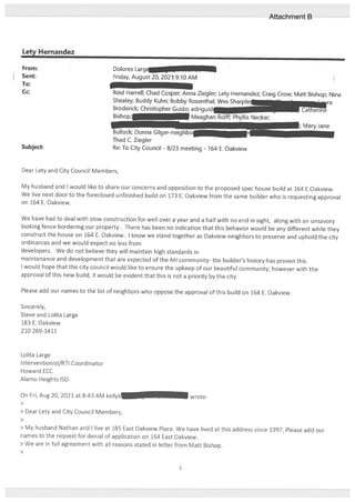 Lety Hernandez
From: Dolores Largf
Sent: Friday, August 20, 2021 9:10 AM
To:
Cc: Reid Harrell; Chad Cosper; Anna Ziegler; Lety Hernandez; Craig Crow; Matt Bishop; Nina
Shealey; Buddy Kuhn; Bobby Rosenthal; Wes Sharpl&
Broderick; Christopher Guido; adriguidi
7 Meaghar
Subject:
Dear Lety and City Council Members,
My husband and I would like to share our concerns and opposition to the proposed spec house build at 164 E.Oakview.
We live next door to the foreclosed unfinished build on 173 E. Oakview from the same builder who is requesting approval
on 164 F. Oakview.
We have had to deal with slow construction for well over a year and a half with no end in sight, along with an unsavory
looking tence bordering our property. There has been no indication that this behavior would be any different while they
construct the house on 164 E. Oakview. I know we stand together as Oakview neighbors to preserve and uphold the city
ordinances and we would expect no less from
developers. We do not believe they will maintain high standards in
maintenance and development that are expected of the AH community- the builder’s history has proven this.
I would hope that the city council would like to ensure the upkeep of our beautiful community; however with the
approval of this new build, it would be evident that this is not a priority by the city.
Please add our names to the list of neighbors who oppose the approval of this build on 164 E. Oakview.
Sincerely,
Steve and Lolita Large
183 E. Oakview
210 269-1411
Lolita Large
Intervention ist/RTI Coordinator
Howard ECC
Alamo Heights ISD
On En, Aug 20, 2021 at 8:43 AM kellyk -. -— wrote:
>
> Dear Lety and City Council Members,
>
> My husband Nathan and I live at 185 East Oakview Place. We have lived at this address since 1997. Please add our
names to the reqciest for denial of application on 164 East Oakview.
> We are in full agreement with all reasons stated in letter from Matt Bishop.
>
s Neckar;
Bullock; Donna Gilger-neighbo
Thad C. Ziegler
Re: To City Council - 8/23 meeting - 164 F. Oakview
Mary Jane
1
Attachment B
 