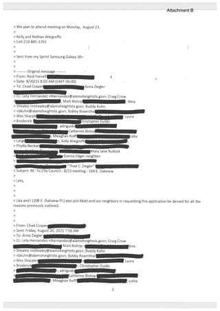 > We plan to attend meeting on Monday, August 23.
>
> Kelly and Nathan Wiegreffe
> Cell 210-885-1392
>
>
> Sent from my Sprint Samsung Galaxy S8+.
>
>
> Original message -—
> From: Reid Harrell
> Date: 8/20/21 8:02 AM (GMT-06:00)
>To:ChadCosper —
Anna Ziegler
> Cc: Lety Hernandez <lhernandez@alamoheightstx.gov>, Craig Crow
Matt Bishop —, Nina
> Shealey <nshealey@alamoheightstx.gov>, Buddy Kuhn
> <bkuhn@alamoheightstx.gov>, Bobby Rosentha
> Wes Sharpk , Laura
> Broderick hristooherGuido
>
> Lety,
>
>
>
du I
olita
> Lisa and 1(208 E. Oakview P1.) also join Matt and our neighbors in requesting this application be denied for all the
reasons previously outlined.
>
>
>
> From: Chad Cosper
> Sent: Friday, August 20, 2021 7:56 AM
>10: Anna Ziegler
> Cc: Lety Hernandez <lhernandezalamoheightstx.gov>; Craig Crow
Matt Bishop ina
iealey <nsheaIey@aleightstx.gov>; Buddy Kuhn
> <bkuhn@alamoheightstx.gov>; Bobby Rosenthal
> Wes Sharples > Laura
> Broderk ; Christopher Guido
:atherine Bish
Lolita
> Larg
> Phyllis Neckar
Catherine
Meaghan Ro[E1
>, Kelly Wiegi
— ‘Ihad C. Ziegler’
> Subject: RE: To City Council - 8/23 meeting - 164 E. Oakview
Meaghan Rolt
2
Attachment B
 