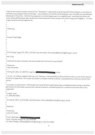 > We ask the council to please relinquish this “developer’s” opportunity to go forward with these projects, as we have no
confidence any progress will ever be made. I use quotations around the word developer since very little has actually been
developed on these lots. With the housing boom currently happening in our neighborhood, I would bet that there are
many, well qualified people who would loveto build a beautiful home and join this close knit group of neighbors. It’s time
to give someone else te opportunity.
>
>
>
> Thank you,
>
>
>
> Anna & Thad Ziegler
>
>
>
>
>
>
> On Thursday, August 19, 2021, 5:56 PM, Lety Hecnandez <lhernandez@alamoheightstx.gov> wrote:
>
> Mr. Crow,
>
> Thank you for your comments. We will provide them to Council on your behalf.
>
> Thank you,
> Cety Hernandez
>
> On Aug 19, 2021, at 5:08 PM, Craig Crow wrote:
>
> Hi Lety - As a fellow neighbor that lives on E. Oakview, I stand with Matt and would like to add my name to the request
for denial of application. The builder has shown a complete inability to deliver a completed home and has a dismal track
record.
>
> A question to add context - if the builder has had all of this trouble delivering a completed product during an absolute
bull market for home sales, what are the chances he delivers a finished product in a market environment that is less
supportive?
>
> Craig D. Crow
> C: ($30) 481-0401
>
> On Aug 19, 2021, at 10:19 AM, Lety Hernandez <lhernandez@alamoheightstx.gov> wrote:
>
>
> Received.
>
> Thank you,
> Lety Hernandez
>
> From: Matt Bishop =
> Sent: Thursday, August 19, 2021 8:44 AM
> To: Nina Shealey <nshealey@alamoheightstx.gov>; Lety Hernandez
4
Attachment B
 