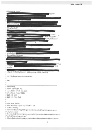 > ‘Christopher Guido’
>
>
> Matt Bishop
> Martin & Drought, P.C.
> 112 E. Pecan Street, Ste. 1616
> San Antonio, Texas 78205
> (210) 220-1329
> (210) 227-7924 (fax)
>
>
> From: Matt Bishop
> Sent: Thursday, August 19, 2021 8:41 AM
> To: Nina Shealey
> <nshealey@alamoheightstx.gov<mailto:nshealey@alamoheightstx.gov>>;
> ‘Lety Hernandez’
> <Ihernandezalamoheightstx.gov<mailto:lhernandezalamoheightstx.gov>>;
> ‘bkuhn@alamoheightstx.gov’
> <bkuhn@alamoheightstx.gov<mailto:bkuhn@alamoheightstx.gov>>; Bobby
> C. Ziegler’
I
> Harrell’
>
> Subject: RE: To City Council - 8/23 meeting - 164 E. Oakview
>
> 164 E. Oakview powerpoint attached.
>
> Matt
6
Attachment B
 