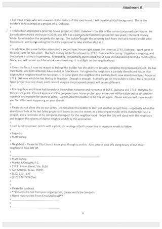 > For those of you who are cinaware of the history of this spec house, will provide a bit of background. This is the
builder’s third attempt at a project on E. Oakview.
>
> This builder attempted a prior flip house project at 164 E. Oakview — the site of the current proposed spec house. He
5artially demolished the house in 209, and left it as a partially demolished eyesore for two years. The hard money
‘1ender foreclosed on the property this spring. The builder4bought the property back from the hard money lender after
foreclosure, and is ncv asking for the City’s approval to take another shot at it.
>
> In addition, this same builder attempted a second spec house tight across the street at 173 E. Oakview. Work went in
fits and starts for two years. The hard money lender foreclosed on 173 E. Oakview this spring. Litigation is ongoing, and
the builder has filed a is pendens. Meanwhile, the partially constructed house now sits abandoned behind a construction
fence, and will remain such for who knows how long. It is a blight on the neighborhood.
>
> Given the facts, I have no reason to believe the builder has the ability to actually complete the proposed project. He has
tried twice, and both attempts have ended in foreclosure. He’s given the neighbors a partially demolished house that
blighted the neighborhood for two years. He’s also given the neighbors the partially built, now abandoned spec house at
173 E. Oakview which he has tied up in litigation. Enough is enough. I can only go on this builder’s dismal track record of
failed projects on my street, and I cannot imagine the proposed project will be any different.
>
> My neighbors and I have had to endure the endless nuisance and nonsense of 164 E. Oakview and 173 E. Oakview for
the past 2+ years. Council approval of the proposed spec house project guarantees we will be subjected to yet another
nuisance and eyesore for years to come. Do not allow this builder to do this yet again. Please ask yourself: How would
you feel if this was happening on your street?
>
> Please do not allow this on our street. Do not allow this builder to start yet another project here — especially when the
abandoned hulk of his last failed project still looms across the street, as a decaying reminder of his inability to finish a
project, and a reminder of his complete disrespect for the neighborhood. I hope the City will stand with the neighbors
and support the citizens of Alamo Heights, and deny this application.
>
> I will send you power points with a photo chronology of both properties in separate emails to follow.
>
> Regards,
> Matt Bishop
>
> Neighbors — Please let City Council know your thoughts on this. Also, please pass this along to any of our other
neighbors I have left off.
>
>
> Matt Bishop
> Martin & Drought, P.C.
> 112 F. Pecan Street, Ste. 1616
> San Antonio, Texas 78205
> (210) 220-1329
> (210) 227-7924 (fax)
>
>
> Please be cautious
> **This email is not trom your organization, please verify the Sender’s
> Name matches the From Email AddressI**
>
>
>
8
Attachment B
 