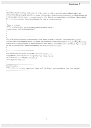 >
> The information transmitted is intended only tot the petson or entity to which it is addressed and may contain
confidential and/or privileged material. Any review, retransmission, dissemination or other use oL or taking of any action
in reliance upon, this information by persons or entities other than the intended recipient is prohibited. It you received
this in error, please contct the sender and delete the material from any computer.
>
>
> Please be cautious
> **flj email is not from your organization, please verify the Sender’s
> Name matches the From Email Address!**
>
>
>
>
> The intormation transmitted is intended only for the person or entity to which it is addressed and may contain
confidential and/or privileged material. Any review, retransmission, dissemination or other use of, or taking of any action
in reliance upon, this information by persons or entities other than the intended recipient is prohibited. If you received
this in error, please contact the sender and delete the material from any computer.
>
>
>
> The above communication is intended for the recipients above and
> subject to the privacy disclosures of Argent Financial Group, Inc. and
> its subsidiaries. You will find them located at
> www.ArgentFinancial.com
>
>
Please be cautious
**This email is not from your organization, please verify the Sender’s Name matches the From Email Address!**
9
Attachment B
 
