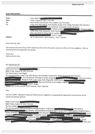 Lety Hernandex
From:
Sent:
To:
Cc:
Subject:
Good morning, Lety
Katie Markoff
Friday, August 20, 2021 11:01 AM
Reid Harrell; Chad Cosper; Anna Ziegler; Lety Hernandez
Craig Crow; Matt Bishop; Nina Shealey; Buddy Kuhn; Bobby Rosenthal; Wes Sharples;
Laura Broderick; Christopher Guido; adrig uido;
t; Catherine Bishoi
Lolita Large; Kelly Wiegreffe; Phyllis Neckar;
Mary Jane Bullock; Donna Gilger-neighbor;__
;Thad C. Ziegler
Re: To City Council - 8/23 meeting - 164 E. Oakview
My husband John and I live at 230 E Oakview and we share the same concerns as the rest of our neighbors. We are
requesting that the application be denied.
Thank you!
Katie and John Case
Get Outlook for iOS
From: Reid Harrell ii>
Sent: Friday, August 20, 2021 8:02 AM
To: Chad Cosper; Anna Ziegler
Cc: Lety Hernandez; Craig Crow; Matt Bishop; Nina Shealey; Buddy Kuhn; Bobby Rosenthal; Wes Sharples;
i; Laura Broderick; Christopher Guido; adriguido. -;
•; Meaghan Rolif; Lolita Large; Kelly Wiegreffe; Phyllis Neckar’” -
• Mary Jane Bullock; Donna Gilger-neighbor
Lisa and 1(208 E. Oakview P1.) also join Matt and our neighbors in requesting this application be denied for all the
reasons previously outlined.
From: Chad Cosper
Sent: Friday, August 20, 2021 7:56 AM
To: Anna Ziegler
Lety,
C. Ziegler
To City Council - 8/23 meeting - 164 E. Oakview
Catherine Bishop;
Cc: Lety Hernandez <lhernandez@alamoheightstx.gov>; Craig Crow
Nina Shealey <nshealey@alamoheightstx.gov>; Buddy Kuhn
Bobby Rosenthal — Wes Sharples
Christopher Guido
Catherine Bisho
Lolita Large
Maft Bishop
@alamoheightstx.gov>;
1
Attachment B
 