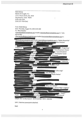 Matt Bishop
Martin & Drought, P.C.
112 E. Pecan Street, Ste. 1616
Sa Antonio, Texas 78205
(210) 2204329
(210) 227-7924 (fax)
164 E. Oakview powerpoint attached.
Matt
From: Matt Bishop
Sent: Thursday, August 19, 2021 8:43 AM
To: ‘Nina Shealey’
<nshealey@alamoheightstx.gov<mailto:nshealey@alamoheightstx.gov>>; ‘Lety
Hernandez’
<lhernandez@alamoheightstx.gov<mailto:lhernandez@alamohejghtstx.gov>>;
; ‘Anna Rossmann-Home’
‘Laura Broderick’
,>>; ‘Christopher Guido’
‘adriguido’
•e’
1’Phyllis Neckar’
Subject: RE: To City Council - 8/23meeting-164 E.Oakview
4
Attachment B
 