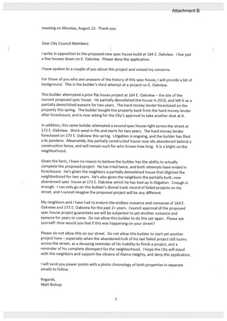 meeting on Monday, August 23. Thank you.
Dear City Council Members:
I write in opposition to the proposed new spec house build at 164 E. Oakview. I live just
a few houses down on E. Oakview. Please deny the application.
I have spoken to a couple of you about this project and voiced my concerns.
For those of you who are unaware of the history of this spec house, I will provide a bit of
background. This is the builder’s third attempt at a project on E. Oakview.
This builder attempted a prior flip house project at 164 E. Oakview — the site of the
current proposed spec house. He partially demolished the house in 2019, and left it as a
partially demolished eyesore for two years. The hard money lender foreclosed on the
property this spring. The builder bought the property back from the hard money lender
after foreclosure, and is now asking for the City’s approval to take another shot at it.
In addition, this same builder attempted a second spec house right across the street at
173 E. Oakview. Work weflt in fits and starts for two years. The hard money lender
foreclosed on 173 E. Oakview this spring. Litigation is ongoing, and the builder has filed
a Us pendens. Meanwhile, the partially constructed house now sits abandoned behind a
construction fence, and will remain such for who knows how long. It is a blight on the
neighborhood.
Given the facts, I have no reason to believe the builder has the ability to actually
complete the proposed project. He has tried twice, and both attempts have ended in
foreclosure. He’s given the neighbors a partially demolished house that blighted the
neighborhood for two years. He’s also given the neighbors the partially built, now
abandoned spec house at 173 E. Oakview which he has tied up in litigation. Enough is
enough. I can only go on this builder’s dismal track record of failed projects on my
street, and I cannot imagine the proposed project will be any different.
My neighbors and I have had to endure the endless nuisance and nonsense of 164 E.
Oakview and 173 E. Oakview for the past 2+ years. Council approval of the proposed
spec house project guarantees we will be subjected to yet another nuisance and
eyesore for years to come. Do not allow this builder to do this yet again. Please ask
yourself: How would you feel if this was happening on your street?
Please do not allow this on our street. Do not allow this builder to start yet another
project here — especially when the abandoned hulk of his last failed project still looms
across the street, as a decaying reminder of his inability to finish a project, and a
reminder of his complete disrespect for the neighborhood. I hope the City will stand
with the neighbors and support the citizens of Alamo Heights, and deny this application.
I will send you power points with a photo chronology of both properties in separate
emails to follow.
Regards,
Matt Bishop
6
Attachment B
 