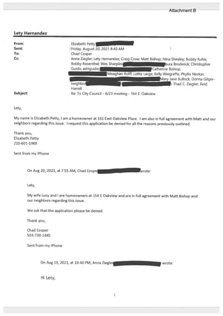 Lety Hernandez
Lety,
Friday, August 20, 2021 8:40 AM I
Chad Cosper
Anna Ziegler; Lety Hernandez; Craig Crow; Matt Bishop; Nina Shealey; Buddy Kuhn;
Bobby Rosenthal; Wes Sharplc r
ura Broderick; Christopher
Guido; adriguido;l :atherine Bishop;
e; Kelly Wiegreffe; Phyllis Neckar;
Mary Jane Bullock; Donna Gilger
Thad C. Ziegler; Reid
My name is Elizabeth Petty, I am a homeowner at 161 East Oakview Place. I am also in full agreement with Matt and our
neighbors regarding this issue. I request this application be denied for alt the reasons previously outlined.
Thank you,
Elizabeth Petty
210-601-1969
Sent from my iPhone
On Aug 20, 2021, at 7:55 AM, Chad C
Lety,
My wife Lucy and I are homeowners at 154 E Oakview and are in full agreement with Mafl Bishop and
our neighbors regarding this issue.
We ask that the application please be denied.
Thank you,
Chad Cosper
503-730-1445
Sent from my iPhone
From: Elizabeth Pet
Sent:
To:
Cc:
Subject:
neighbor
Harrell
Re: To City Council - 8/23 meeting - 164 E. Oakview
On Aug 19, 2021, at 10:40 PM, Anna Zieglei wrote:
Hi Lety,
1
Attachment B
 