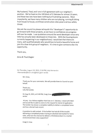 My husband, Thad, and I are in full agreement with our neighbor’s
position. We’ve lived on the 100 block of E Oakview for almost 10 years,
and these two lots have been nothing but frustrating eyesores. Most
importantly, we have many children who are out playin, running & biking
from house to house, and these construction sites pose a serious safety
threat.
We ask the council to please relinquish this “developer’s” opportunity to
go forward with these projects, as we have no confidence any progress
will ever be made. I use quotations around the word developer since very
little has actually been developed on these lots. With the housing boom
currently happening in our neighborhood, I would bet that there are
many, well qualified people who would love to build a beautiful home and
join this close knit group of neighbors. It’s time to give someone else the
opportunity.
Thank you,
Anna & Thad Ziegler
On Thursday, August 19, 2021, 5:56 PM, Lety Hernandez
<lhernandezalamoheightstx.gov> wrote:
Mr. Crow,
Thank you for your comments. We will provide them to Council on your
behalf.
Thank you,
Lety Hernandez
On Aug 19, 2021, at 5:08 PM, Craig Crow
—
wrote:
Hi Lety - As a fellow neighbor that lives on E. Oakview, I stand with Matt
and would like to add my name to the request for denial of application.
The builder has shown a complete inability to deliver a completed home
and has a dismal track record.
A question to add context - if the builder has had all of this trouble
delivering a completed product during an absolute bull market for home
sales, what are the chances he delivers a finished product in a market
environment that is less supportive?
Craig D. Crow
2
Attachment B
 