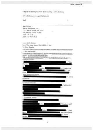Subject: RE: To City Council - 8/23 meeting - 164 E. Oakview
164 E. Oakview powerpoint attached.
Matt I
Matt Bishop
Martin & Drought, P.C.
112 E. Pecan Street, Ste. 1616
San Antonio, Texas 78205
(210) 220-1329
(210) 227-7924 (fax)
From: Matt Bishop
Sent: Thursday, August 19, 2021 8:41 AM
To: Nina Shealey
<nsheaIey@alamoheightstx.gov<mailto:nshealeyalamoheightstx.gov>
>; ‘Lety Hernandez’
<thernandez@ alamoheightstx.gov<maitto:lhernandezalamoheightstx.
gy>>; ‘bkuhnalamoheightstx.gov’
<bkuhn@alamoheightstx.gov<mailto:bkuhn@alamoheightstx.gov>>;
Bobby Rosenthal
< >>; ‘Wes
Sharples’
Cc:
<mailto: >>; ‘Craig Crow’
< mailto: >; ‘Craig
Crow’ >;
‘Anna Rossmann-Home’
< >>; ‘Laura
Broderick’
>;
‘Christopher Guido’
>; ‘adriguido’
>;
< >;
<
>; ‘Catherine Bishop’
< ;
ailto:k ; ‘Meaghan Rolif’
>;
maiIto >; ‘Lolita
Large’ ; ‘Kelly Wiegreffe’
>; ‘Phyllis
Neckar’ >;
5
Attachment B
 