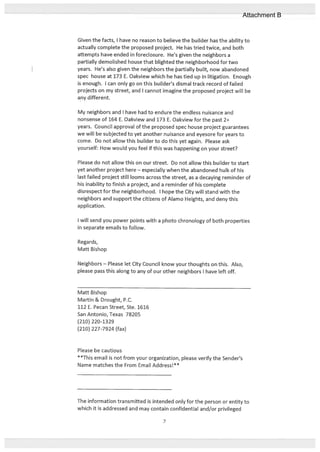 Given the facts, I have no reason to believe the builder has the ability to
actually complete the proposed project. He has tried twice, and both
attempts have ended in foreclosure. He’s given the neighbors a
partially demolished house that blighted the neighborhood for two
years. He’s also given the neighbors the aftiaIIy built, now abandoned
spec house at 173 E. Oakview which he has tied up in litigation. Enough
is enough. I can only go on this builder’s dismal track record of failed
projects on my street, and I cannot imagine the proposed project will be
any different.
My neighbors and I have had to endure the endless nuisance and
nonsense of 164 E. Oakview and 173 E. Oakview for the past 2+
years. Council approval of the proposed spec house project guarantees
we will be subjected to yet another nuisance and eyesore for years to
come. Do not allow this builder to do this yet again. Please ask
yourself: How would you feel if this was happening on your street?
Please do not allow this on our street. Do not allow this builder to start
yet another project here — especially when the abandoned hulk of his
last failed project still looms across the street, as a decaying reminder of
his inability to finish a project, and a reminder of his complete
disrespect for the neighborhood. I hope the City will stand with the
neighbors and support the citizens of Alamo Heights, and deny this
application.
I will send you power points with a photo chronology of both properties
in separate emails to follow.
Regards,
Matt Bishop
Neighbors — Please let City Council know your thoughts on this. Also,
please pass this along to any of our other neighbors I have left off.
Matt Bishop
Martin & Drought, P.C.
112 E. Pecan Street, Ste. 1616
San Antonio, Texas 78205
(210) 220-1329
(210) 227-7924 (fax)
Please be cautious
**This email is not from your organization, please verify the Sender’s
Name matches the From Email Address!**
The information transmitted is intended only for the person or entity to
which it is addressed and may contain confidential and/or privileged
7
Attachment B
 
