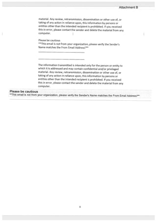 material. Any review, retransmission, dissemination or other use of, or
taking of any action in reliance upon, this information by persons or
entities other than the intended recipient is prohibited. If you received
this in error, please contact the sender and delete the material from any
computer.
Please be cautious
**This email is not from your organization, please verify the Senders
Name matches the From Email Address**
The information transmitted is intended only for the person or entity to
which it is addressed and may contain confidential and/or privileged
material. Any review, retransmission, dissemination or other use of, or
taking of any action in reliance upon, this information by persons or
entities other than the intended recipient is prohibited. If you received
this in error, please contact the sender and delete the material from any
computer.
Please be cautious
This email is not from your organization, please verify the Senders Name matches the From Email Address!
8
Attachment B
 